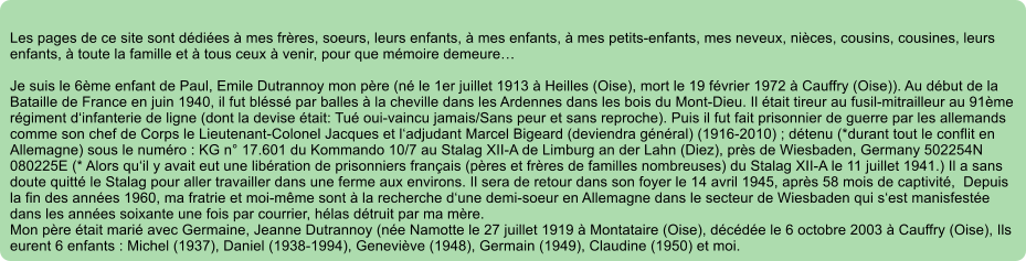 Les pages de ce site sont ddies  mes frres, soeurs, leurs enfants,  mes enfants,  mes petits-enfants, mes neveux, nices, cousins, cousines, leurs enfants,  toute la famille et  tous ceux  venir, pour que mmoire demeure  Je suis le 6me enfant de Paul, Emile Dutrannoy mon pre (n le 1er juillet 1913  Heilles (Oise), mort le 19 fvrier 1972  Cauffry (Oise)). Au dbut de la Bataille de France en juin 1940, il fut blss par balles  la cheville dans les Ardennes dans les bois du Mont-Dieu. Il tait tireur au fusil-mitrailleur au 91me rgiment dinfanterie de ligne (dont la devise tait: Tu oui-vaincu jamais/Sans peur et sans reproche). Puis il fut fait prisonnier de guerre par les allemands comme son chef de Corps le Lieutenant-Colonel Jacques et ladjudant Marcel Bigeard (deviendra gnral) (1916-2010) ; dtenu (*durant tout le conflit en Allemagne) sous le numro : KG n 17.601 du Kommando 10/7 au Stalag XII-A de Limburg an der Lahn (Diez), prs de Wiesbaden, Germany 502254N 080225E (* Alors quil y avait eut une libration de prisonniers franais (pres et frres de familles nombreuses) du Stalag XII-A le 11 juillet 1941.) Il a sans doute quitt le Stalag pour aller travailler dans une ferme aux environs. Il sera de retour dans son foyer le 14 avril 1945, aprs 58 mois de captivit,  Depuis la fin des annes 1960, ma fratrie et moi-mme sont  la recherche dune demi-soeur en Allemagne dans le secteur de Wiesbaden qui sest manisfeste dans les annes soixante une fois par courrier, hlas dtruit par ma mre. Mon pre tait mari avec Germaine, Jeanne Dutrannoy (ne Namotte le 27 juillet 1919  Montataire (Oise), dcde le 6 octobre 2003  Cauffry (Oise), Ils eurent 6 enfants : Michel (1937), Daniel (1938-1994), Genevive (1948), Germain (1949), Claudine (1950) et moi.